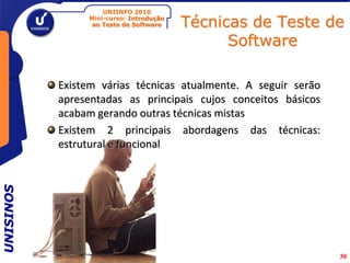 UNIINFO 2010
                Mini-curso: Introdução
                 ao Teste de Software    Técnicas de Teste de
                                               Software

           Existem várias técnicas atualmente. A seguir serão
           apresentadas as principais cujos conceitos básicos
           acabam gerando outras técnicas mistas
           Existem 2 principais abordagens das técnicas:
           estrutural e funcional
UNISINOS




                                                                30
 