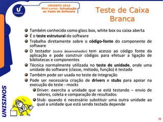 UNIINFO 2010
                Mini-curso: Introdução
                 ao Teste de Software       Teste de Caixa
                                                Branca
           Também conhecido como glass box, white box ou caixa aberta
           É o teste estrutural do software
           Trabalha diretamente sobre o código-fonte do componente de
           software
           O testador (outro desenvolvedor) tem acesso ao código fonte da
           aplicação e pode construir códigos para efetuar a ligação de
           bibliotecas e componentes
           Técnica normalmente utilizada no teste de unidade, onde uma
           unidade do software (classe, método, função) é testado
           Também pode ser usada no teste de integração
           Pode ser necessária criação de drivers e stubs para apoiar na
           execução do teste - mocks
UNISINOS




               Driver: exercita a unidade que se está testando – envio de
               valores, coleta e comparação de resultados
               Stub: quando é necessário substituir uma outra unidade ao
               qual a unidade que está sendo testada depende


                                                                            31
 