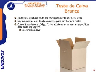 UNIINFO 2010
                 Mini-curso: Introdução
                  ao Teste de Software      Teste de Caixa
                                                Branca
           No teste estrutural pode ser combinado critérios de seleção
           Normalmente se utiliza ferramenta para auxiliar nos testes
           Como é avaliado o código fonte, existem ferramentas específicas
           para cada linguagem
              Ex.: JUnit para Java
UNISINOS




                                                                             32
 