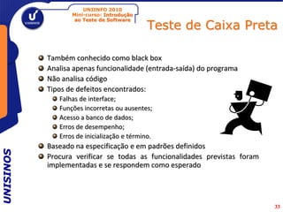 UNIINFO 2010
                  Mini-curso: Introdução

                                             Teste de Caixa Preta
                   ao Teste de Software




           Também conhecido como black box
           Analisa apenas funcionalidade (entrada-saída) do programa
           Não analisa código
           Tipos de defeitos encontrados:
              Falhas de interface;
              Funções incorretas ou ausentes;
              Acesso a banco de dados;
              Erros de desempenho;
              Erros de inicialização e término.
           Baseado na especificação e em padrões definidos
UNISINOS




           Procura verificar se todas as funcionalidades previstas foram
           implementadas e se respondem como esperado




                                                                           33
 