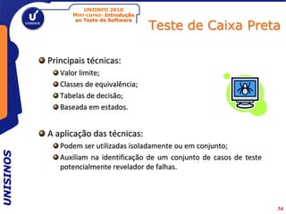 UNIINFO 2010
                 Mini-curso: Introdução

                                          Teste de Caixa Preta
                  ao Teste de Software




           Principais técnicas:
              Valor limite;
              Classes de equivalência;
              Tabelas de decisão;
              Baseada em estados.


           A aplicação das técnicas:
              Podem ser utilizadas isoladamente ou em conjunto;
UNISINOS




              Auxiliam na identificação de um conjunto de casos de teste
              potencialmente revelador de falhas.




                                                                           34
 