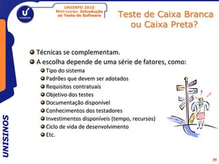 UNIINFO 2010

                                          Teste de Caixa Branca
                 Mini-curso: Introdução
                  ao Teste de Software

                                             ou Caixa Preta?


           Técnicas se complementam.
           A escolha depende de uma série de fatores, como:
              Tipo do sistema
              Padrões que devem ser adotados
              Requisitos contratuais
              Objetivo dos testes
              Documentação disponível
              Conhecimentos dos testadores
UNISINOS




              Investimentos disponíveis (tempo, recursos)
              Ciclo de vida de desenvolvimento
              Etc.



                                                              35
 