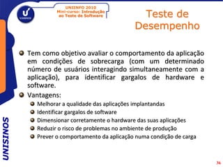 UNIINFO 2010
                    Mini-curso: Introdução
                     ao Teste de Software         Teste de
                                                Desempenho

           Tem como objetivo avaliar o comportamento da aplicação
           em condições de sobrecarga (com um determinado
           número de usuários interagindo simultaneamente com a
           aplicação), para identificar gargalos de hardware e
           software.
           Vantagens:
             Melhorar a qualidade das aplicações implantandas
             Identificar gargalos de software
UNISINOS




             Dimensionar corretamente o hardware das suas aplicações
             Reduzir o risco de problemas no ambiente de produção
             Prever o comportamento da aplicação numa condição de carga



                                                                          36
 