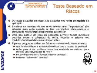 UNIINFO 2010
                      Mini-curso: Introdução
                       ao Teste de Software      Teste Baseado em
                                                       Riscos

           Os testes baseados em riscos são baseados nos riscos do negócio da
           aplicação
           Baseia-se na premissa de que se os defeitos mais “importantes” são
           achados mais cedo quando se tem um melhor planejamento e
           efetividade nos esforços despendidos para testar
           Uma boa análise de risco da aplicação permite tomar melhores
           decisões sobre a cobertura do teste, focando o esforço nos
           módulos/funcionalidades mais importantes.
           Algumas perguntas podem ser feitas no momento do levantamento:
              Que funcionalidades e atributos são críticos para o sucesso do produto?
              Quão grave é um problema numa funcionalidade ou atributo (para
              clientes, usuários, pessoas de fora)?
UNISINOS




              Em que frequência esta funcionalidade é utilizada?
              Podemos “sobreviver” sem isso?




                                                                                        38
 