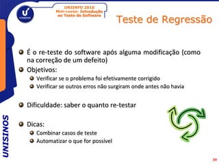 UNIINFO 2010
                     Mini-curso: Introdução

                                               Teste de Regressão
                      ao Teste de Software




           É o re-teste do software após alguma modificação (como
           na correção de um defeito)
           Objetivos:
              Verificar se o problema foi efetivamente corrigido
              Verificar se outros erros não surgiram onde antes não havia


           Dificuldade: saber o quanto re-testar
UNISINOS




           Dicas:
              Combinar casos de teste
              Automatizar o que for possível


                                                                            39
 