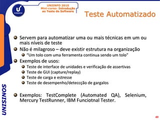 UNIINFO 2010
                     Mini-curso: Introdução

                                              Teste Automatizado
                      ao Teste de Software




           Servem para automatizar uma ou mais técnicas em um ou
           mais níveis de teste
           Não é milagroso – deve existir estrutura na organização
              “Um tolo com uma ferramenta continua sendo um tolo”
           Exemplos de usos:
              Teste de interface de unidades e verificação de assertivas
              Teste de GUI (capture/replay)
              Teste de carga e estresse
              Teste de desempenho/deteccção de gargalos
UNISINOS




           Exemplos: TestComplete (Automated QA), Selenium,
           Mercury TestRunner, IBM Funciotnal Tester.


                                                                           40
 