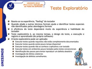 UNIINFO 2010
                       Mini-curso: Introdução

                                                     Teste Exploratório
                        ao Teste de Software




           Baseia-se na experiência, “feeling” do testador
           Quando aliado a outras técnicas formais ajuda a identificar testes especiais
           não identificados pelas abordagens formais
           A eficiência do teste dependerá muito da experiência e habilidade do
           testador
           Teste exploratório é, ao mesmo tempo, o design do teste, a execução e
           registro e aprendizado (do próprio software)
           O teste exploratório pode ser aplicado:
               Executar testes quando requisitos não estão completamente documentados
               Executar testes quando existe pouco tempo disponível
               Executar testes quando não se conhece o aplicativo a ser testado
               Executar testes em ambientes pouco testados pelos testes convencionais
UNISINOS




               Identificação dos passos para tentar reproduzir um defeito aleatório
               Investigação de efeitos colaterais
               Investigação de defeitos semelhantes.




                                                                                          41
 