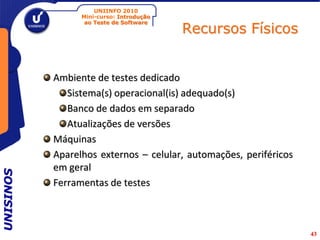UNIINFO 2010
                 Mini-curso: Introdução

                                          Recursos Físicos
                  ao Teste de Software




           Ambiente de testes dedicado
              Sistema(s) operacional(is) adequado(s)
              Banco de dados em separado
              Atualizações de versões
           Máquinas
           Aparelhos externos – celular, automações, periféricos
           em geral
UNISINOS




           Ferramentas de testes



                                                                   43
 
