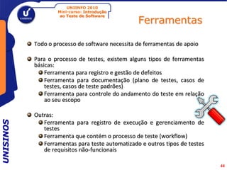 UNIINFO 2010
                   Mini-curso: Introdução

                                                 Ferramentas
                    ao Teste de Software




           Todo o processo de software necessita de ferramentas de apoio

           Para o processo de testes, existem alguns tipos de ferramentas
           básicas:
               Ferramenta para registro e gestão de defeitos
               Ferramenta para documentação (plano de testes, casos de
               testes, casos de teste padrões)
               Ferramenta para controle do andamento do teste em relação
               ao seu escopo

           Outras:
UNISINOS




              Ferramenta para registro de execução e gerenciamento de
              testes
              Ferramenta que contém o processo de teste (workflow)
              Ferramentas para teste automatizado e outros tipos de testes
              de requisitos não-funcionais

                                                                             44
 