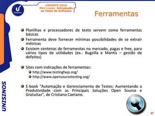 UNIINFO 2010
                  Mini-curso: Introdução

                                                  Ferramentas
                   ao Teste de Software




           Planilhas e processadores de texto servem como ferramentas
           básicas
           Ferramenta deve fornecer mínimas possibilidades de se extrair
           métricas
           Existem centenas de ferramentas no mercado, pagas e free, para
           vários tipos de utilidades (ex.: Bugzilla e Mantis – gestão de
           defeitos)

           Sites com indicações de ferramentas:
              http://www.testingfaqs.org/
              http://www.opensourcetesting.org/
UNISINOS




           E-book “Automação e Gerenciamento de Testes: Aumentando a
           Produtividade com as Principais Soluções Open Source e
           Gratuitas”, de Cristiano Caetano.



                                                                            45
 