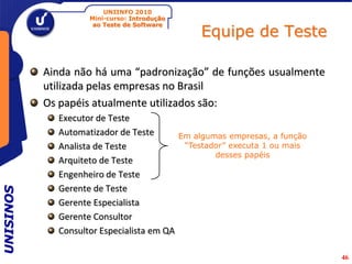 UNIINFO 2010
                    Mini-curso: Introdução

                                                  Equipe de Teste
                     ao Teste de Software




           Ainda não há uma “padronização” de funções usualmente
           utilizada pelas empresas no Brasil
           Os papéis atualmente utilizados são:
             Executor de Teste
             Automatizador de Teste          Em algumas empresas, a função
             Analista de Teste                “Testador” executa 1 ou mais
                                                     desses papéis
             Arquiteto de Teste
             Engenheiro de Teste
             Gerente de Teste
UNISINOS




             Gerente Especialista
             Gerente Consultor
             Consultor Especialista em QA

                                                                             46
 