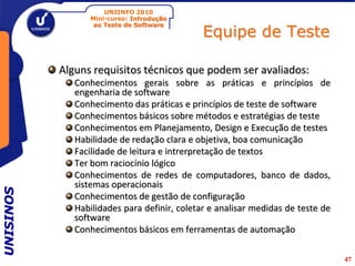 UNIINFO 2010
                 Mini-curso: Introdução

                                              Equipe de Teste
                  ao Teste de Software




           Alguns requisitos técnicos que podem ser avaliados:
              Conhecimentos gerais sobre as práticas e princípios de
              engenharia de software
              Conhecimento das práticas e princípios de teste de software
              Conhecimentos básicos sobre métodos e estratégias de teste
              Conhecimentos em Planejamento, Design e Execução de testes
              Habilidade de redação clara e objetiva, boa comunicação
              Facilidade de leitura e intrerpretação de textos
              Ter bom raciocínio lógico
              Conhecimentos de redes de computadores, banco de dados,
              sistemas operacionais
UNISINOS




              Conhecimentos de gestão de configuração
              Habilidades para definir, coletar e analisar medidas de teste de
              software
              Conhecimentos básicos em ferramentas de automação

                                                                                 47
 