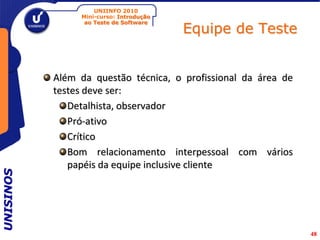 UNIINFO 2010
                Mini-curso: Introdução

                                         Equipe de Teste
                 ao Teste de Software




           Além da questão técnica, o profissional da área de
           testes deve ser:
              Detalhista, observador
              Pró-ativo
              Crítico
              Bom relacionamento interpessoal com vários
              papéis da equipe inclusive cliente
UNISINOS




                                                                48
 