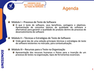 UNIINFO 2010
                      Mini-curso: Introdução

                                                              Agenda
                       ao Teste de Software




           Módulo I – Processo de Teste de Software
              O que é teste de software, seus benefícios, vantagens e objetivos.
              Apresentação de conceitos básicos de qualidade de software e
              alternativas para garantir a qualidade do produto dentro do processo de
              desenvolvimento de software

           Módulo II – Técnicas e Estratégias de Teste de Software
              Visão geral das de uma seleção principais técnicas e estratégias de teste
              de software existentes no mercado, para contextualização.

           Módulo III – Recursos para o Teste na Organização
UNISINOS




              Apresentação dos recursos humanos e físicos para a inserção de um
              processo de testes na organização, tipos de ferramentas essenciais.




                                                                                          5
 