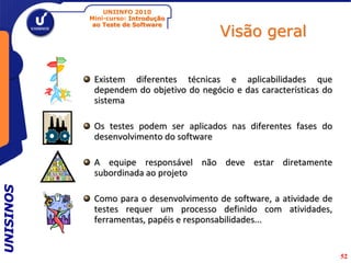 UNIINFO 2010
           Mini-curso: Introdução

                                         Visão geral
            ao Teste de Software




            Existem diferentes técnicas e aplicabilidades que
            dependem do objetivo do negócio e das características do
            sistema

            Os testes podem ser aplicados nas diferentes fases do
            desenvolvimento do software

            A equipe responsável não deve estar diretamente
            subordinada ao projeto
UNISINOS




            Como para o desenvolvimento de software, a atividade de
            testes requer um processo definido com atividades,
            ferramentas, papéis e responsabilidades...


                                                                       52
 