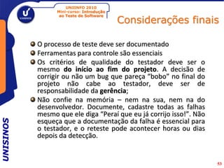 UNIINFO 2010
                 Mini-curso: Introdução

                                          Considerações finais
                  ao Teste de Software




           O processo de teste deve ser documentado
           Ferramentas para controle são essenciais
           Os critérios de qualidade do testador deve ser o
           mesmo do início ao fim do projeto. A decisão de
           corrigir ou não um bug que pareça “bobo” no final do
           projeto não cabe ao testador, deve ser de
           responsabilidade da gerência;
           Não confie na memória – nem na sua, nem na do
           desenvolvedor. Documente, cadastre todas as falhas
           mesmo que ele diga “Peraí que eu já corrijo isso!”. Não
           esqueça que a documentação da falha é essencial para
UNISINOS




           o testador, e o reteste pode acontecer horas ou dias
           depois da detecção.


                                                                     53
 