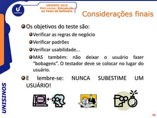 UNIINFO 2010
                Mini-curso: Introdução

                                         Considerações finais
                 ao Teste de Software




           Os objetivos do teste são:
             Verificar as regras de negócio
             Verificar padrões
             Verificar usabilidade...
             MAS também: não deixar o usuário fazer
             “bobagens”. O testador deve se colocar no lugar do
             usuário.
           E lembre-se:             NUNCA    SUBESTIME    UM
           USUÁRIO!
UNISINOS




                                                                  54
 