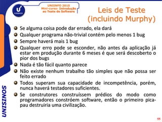 UNIINFO 2010
                   Mini-curso: Introdução
                    ao Teste de Software       Leis de Teste
                                            (incluindo Murphy)
           Se alguma coisa pode dar errado, ela dará
           Qualquer programa não-trivial contém pelo menos 1 bug
           Sempre haverá mais 1 bug
           Qualquer erro pode se esconder, não antes da aplicação já
           estar em produção durante 6 meses é que será descoberto o
           pior dos bugs
           Nada é tão fácil quanto parece
           Não existe nenhum trabalho tão simples que não possa ser
           feito errado
           Todos superam sua capacidade de incompetência, porém,
           nunca haverá testadores suficientes.
UNISINOS




           Se construtores construíssem prédios do modo como
           programadores constróem software, então o primeiro pica-
           pau destruiria uma civilização.

                                                                       55
 