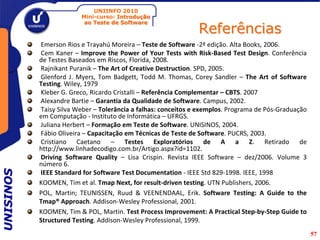 UNIINFO 2010
                        Mini-curso: Introdução

                                                               Referências
                         ao Teste de Software



           Emerson Rios e Trayahú Moreira – Teste de Software -2ª edição. Alta Books, 2006.
           Cem Kaner – Improve the Power of Your Tests with Risk-Based Test Design. Conferência
           de Testes Baseados em Riscos, Florida, 2008.
           Rajnikant Puranik – The Art of Creative Destruction. SPD, 2005.
           Glenford J. Myers, Tom Badgett, Todd M. Thomas, Corey Sandler – The Art of Software
           Testing. Wiley, 1979
           Kleber G. Greco, Ricardo Cristalli – Referência Complementar – CBTS. 2007
           Alexandre Bartie – Garantia da Qualidade de Software. Campus, 2002.
           Taisy Silva Weber – Tolerância a falhas: conceitos e exemplos. Programa de Pós-Graduação
           em Computação - Instituto de Informática – UFRGS.
           Juliana Herbert – Formação em Teste de Software. UNISINOS, 2004.
           Fábio Oliveira – Capacitação em Técnicas de Teste de Software. PUCRS, 2003.
           Cristiano Caetano – Testes Exploratórios de A a Z. Retirado de
           http://www.linhadecodigo.com.br/Artigo.aspx?id=1102.
           Driving Software Quality – Lisa Crispin. Revista IEEE Software – dez/2006. Volume 3
           número 6.
UNISINOS




           IEEE Standard for Software Test Documentation - IEEE Std 829-1998. IEEE, 1998
           KOOMEN, Tim et al. Tmap Next, for result-driven testing. UTN Publishers, 2006.
           POL, Martin; TEUNISSEN, Ruud & VEENENDAAL, Erik. Software Testing: A Guide to the
           Tmap® Approach. Addison-Wesley Professional, 2001.
           KOOMEN, Tim & POL, Martin. Test Process Improvement: A Practical Step-by-Step Guide to
           Structured Testing. Addison-Wesley Professional, 1999.
                                                                                                      57
 