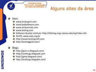 UNIINFO 2010
                      Mini-curso: Introdução

                                                 Alguns sites da área
                       ao Teste de Software




           Sites:
              www.testexpert.com
              www.badsoftware.com
              www.stickyminds.com
              www.testing.com
              Software Quality Institute: http://lifelong.engr.utexas.edu/sqi/index.cfm
              ALATS: www.alats.org.br
              http://www.testingcraft.com
              http://testinggeek.com/

           Blogs:
              http://guts-rs.blogspot.com/
UNISINOS




              http://sembugs.blogspot.com
              http://gtsw.blogspot.com/
              http://testbugs.blogspot.com/



                                                                                          58
 