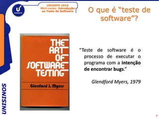 UNIINFO 2010
           Mini-curso: Introdução
            ao Teste de Software       O que é “teste de
                                          software”?



                                    “Teste de software é o
                                      processo de executar o
                                      programa com a intenção
                                      de encontrar bugs.”

                                         Glendford Myers, 1979
UNISINOS




                                                                 7
 