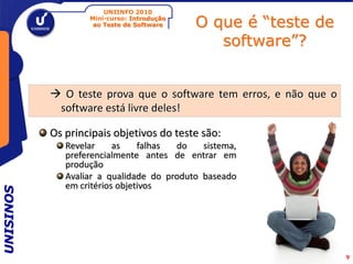 UNIINFO 2010
                   Mini-curso: Introdução
                    ao Teste de Software    O que é “teste de
                                               software”?


            O teste prova que o software tem erros, e não que o
            software está livre deles!

           Os principais objetivos do teste são:
              Revelar     as    falhas do    sistema,
              preferencialmente antes de entrar em
              produção
              Avaliar a qualidade do produto baseado
              em critérios objetivos
UNISINOS




                                                                   9
 