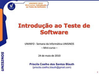 UNIINFO 2010
           Mini-curso: Introdução
            ao Teste de Software




           UNIINFO - Semana da Informática UNISINOS
                        – Mini-curso –
UNISINOS




                        24 de maio de 2010


               Priscila Coelho dos Santos Blauth
                  (priscila.coelho.blauth@gmail.com)
                                                       1
 