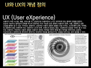 UX (User eXperience)
사용자가 어떤 시스템, 제품, 서비스를 직, 간접적으로 이용하면서 느끼고 생각하게 되는 총체적 경험을 말한다.
단순히 기능이나 절차상의 만족뿐 아니라 전반적인 지각 가능한 모든 면에서 사용자가 참여, 사용, 관찰하고 상호
교감을 통해서 알 수 있는 가치있는 경험이다. 긍정적인 사용자 경험의 창출은 산업 디자인, 소프트웨어 공학, 마케팅,
및 경영학의 중요 과제이며 이는 사용자의 니즈의 만족, 브랜드의 충성도 향상, 시장에서의 성공을 가져다 줄 수 있는
주요 사항이다. 부정적인 사용자 경험은 사용자가 원하는 목적을 이루지 못할 때나 목적을 이루더라도 감정적,
이성적으로나 경제적으로 편리하지 못하거나 부정적인 반응을 불러일으키는 경험을 하게 되는 경우 발생할 수 있다.
 