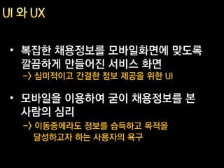 • 복잡한 채용정보를 모바일화면에 맞도록
  깔끔하게 만들어진 서비스 화면
 -> 심미적이고 간결한 정보 제공을 위한 UI

• 모바일을 이용하여 굳이 채용정보를 본
  사람의 심리
 -> 이동중에라도 정보를 습득하고 목적을
   달성하고자 하는 사용자의 욕구
 