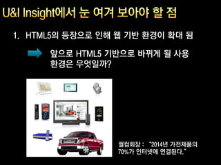 1. HTML5의 등장으로 인해 웹 기반 환경이 확대 됨

      앞으로 HTML5 기반으로 바뀌게 될 사용
      환경은 무엇일까?




                  퀄컴회장 : “2014년 가전제품의
                  70%가 인터넷에 연결된다.”
 