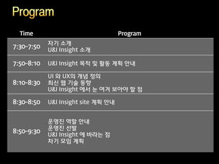 Time                               Program
            자기 소개
7:30~7:50
            U&I Insight 소개

7:50~8:10   U&I Insight 목적 및 활동 계획 안내

            UI 와 UX의 개념 정의
8:10~8:30   최신 웹 기술 동향
            U&I Insight 에서 눈 여겨 보아야 할 점

8:30~8:50   U&I Insight site 계획 안내


            운영진 역할 안내
            운영진 선발
8:50~9:30
            U&I Insight 에 바라는 점
            차기 모임 계획
 