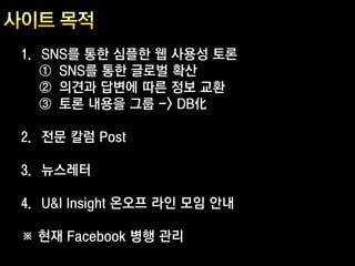 1. SNS를 통한 심플한 웹 사용성 토론
   ① SNS를 통한 글로벌 확산
   ② 의견과 답변에 따른 정보 교환
   ③ 토론 내용을 그룹 -> DB化

2. 전문 칼럼 Post

3. 뉴스레터

4. U&I Insight 온오프 라인 모임 안내

※ 현재 Facebook 병행 관리
 