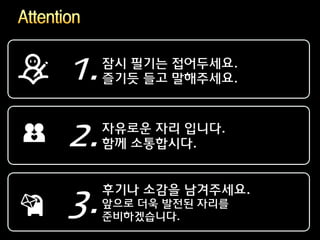 1.   잠시 필기는 접어두세요.
     즐기듯 들고 말해주세요.




2.   자유로운 자리 입니다.
     함께 소통합시다.


     후기나 소감을 남겨주세요.
3.   앞으로 더욱 발전된 자리를
     준비하겠습니다.
 