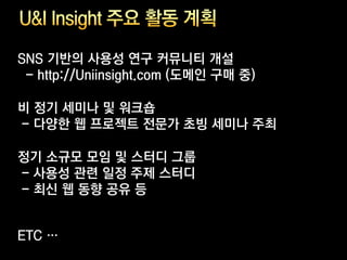 SNS 기반의 사용성 연구 커뮤니티 개설
 - http://Uniinsight.com (도메인 구매 중)

비 정기 세미나 및 워크숍
- 다양한 웹 프로젝트 전문가 초빙 세미나 주최

정기 소규모 모임 및 스터디 그룹
- 사용성 관련 일정 주제 스터디
- 최신 웹 동향 공유 등


ETC …
 