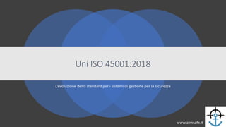 Uni ISO 45001:2018
L’evoluzione dello standard per i sistemi di gestione per la sicurezza
www.aimsafe.it
 