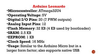 11
Arduino Leonardo
•Microcontroller: ATmega32U4
•Operating Voltage: 5V
•Digital I/O Pins: 20 (7 PWM outputs)
•Analog Input Pins: 12
•Flash Memory: 32 KB (4 KB used by bootloader)
•SRAM: 2.5 KB
•EEPROM: 1 KB
•Clock Speed: 16 MHz
•Usage: Similar to the Arduino Micro but in a
larger form factor; also supports native USB.
 