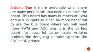 13
Arduino Due is more preferable when there
are many peripherals that need to connect the
board. This board has many numbers of PWM
and ADC outputs so it can be more beneficial
to use the Due board where you will need
more PWM and ADC pins. It is the perfect
board for powerful larger scale Arduino
projects like designing complex systems like
CNC or 3D printer.
 