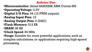 14
Arduino Due
•Microcontroller: Atmel SAM3X8E ARM Cortex-M3
•OperatingVoltage: 3.3V
•Digital I/O Pins: 54 (12 PWM outputs)
•Analog Input Pins: 12
•Analog Output Pins: 2 (DAC)
•Flash Memory: 512 KB
•SRAM: 96 KB
•Clock Speed: 84 MHz
•Usage: Suitable for more powerful applications, such as
complex calculations, or applications requiring high-speed
processing.
 