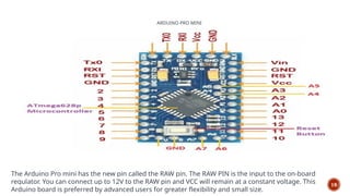 ARDUINO PRO MINI
19
The Arduino Pro mini has the new pin called the RAW pin. The RAW PIN is the input to the on-board
regulator. You can connect up to 12V to the RAW pin and VCC will remain at a constant voltage. This
Arduino board is preferred by advanced users for greater flexibility and small size.
 