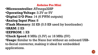 20
Arduino Pro Mini
•Microcontroller: ATmega328P
•OperatingVoltage: 3.3V or 5V
•Digital I/O Pins: 14 (6 PWM outputs)
•Analog Input Pins: 8
•Flash Memory: 32 KB (0.5 KB used by bootloader)
•SRAM: 2 KB
•EEPROM: 1 KB
•Clock Speed: 8 MHz (3.3V) or 16 MHz (5V)
•Usage: Similar to the Nano but without an onboard USB-
to-Serial converter, making it ideal for embedded
applications.
 