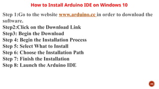 22
How to Install Arduino IDE on Windows 10
Step 1:Go to the website www.arduino.cc in order to download the
software.
Step2:Click on the Download Link
Step3: Begin the Download
Step 4: Begin the Installation Process
Step 5: Select What to Install
Step 6: Choose the Installation Path
Step 7: Finish the Installation
Step 8: Launch the Arduino IDE
 