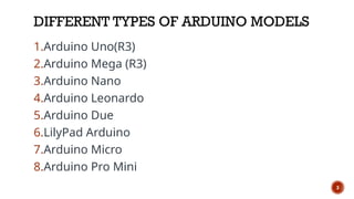 DIFFERENT TYPES OF ARDUINO MODELS
1.Arduino Uno(R3)
2.Arduino Mega (R3)
3.Arduino Nano
4.Arduino Leonardo
5.Arduino Due
6.LilyPad Arduino
7.Arduino Micro
8.Arduino Pro Mini
3
 