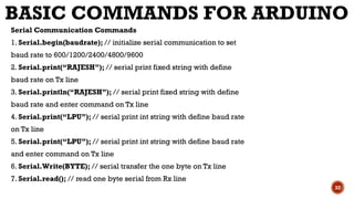 BASIC COMMANDS FOR ARDUINO
Serial Communication Commands
1. Serial.begin(baudrate); // initialize serial communication to set
baud rate to 600/1200/2400/4800/9600
2. Serial.print(“RAJESH”); // serial print fixed string with define
baud rate on Tx line
3. Serial.println(“RAJESH”); // serial print fixed string with define
baud rate and enter command on Tx line
4. Serial.print(“LPU”); // serial print int string with define baud rate
on Tx line
5. Serial.print(“LPU”); // serial print int string with define baud rate
and enter command on Tx line
6. Serial.Write(BYTE); // serial transfer the one byte on Tx line
7. Serial.read(); // read one byte serial from Rx line
32
 