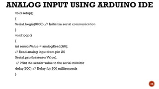 ANALOG INPUT USING ARDUINO IDE
void setup()
{
Serial.begin(9600); // Initialize serial communication
}
void loop()
{
int sensorValue = analogRead(A0);
// Read analog input from pin A0
Serial.println(sensorValue);
// Print the sensor value to the serial monitor
delay(500); // Delay for 500 milliseconds
}
34
 