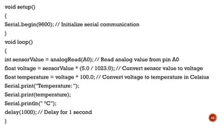 void setup()
{
Serial.begin(9600); // Initialize serial communication
}
void loop()
{
int sensorValue = analogRead(A0); // Read analog value from pin A0
float voltage = sensorValue * (5.0 / 1023.0); // Convert sensor value to voltage
float temperature = voltage * 100.0; // Convert voltage to temperature in Celsius
Serial.print("Temperature: ");
Serial.print(temperature);
Serial.println(" °C");
delay(1000); // Delay for 1 second
}
41
 