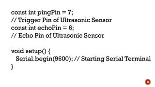 45
const int pingPin = 7;
// Trigger Pin of Ultrasonic Sensor
const int echoPin = 6;
// Echo Pin of Ultrasonic Sensor
void setup() {
Serial.begin(9600); // Starting Serial Terminal
}
 