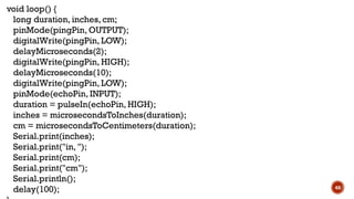 46
void loop() {
long duration, inches, cm;
pinMode(pingPin, OUTPUT);
digitalWrite(pingPin, LOW);
delayMicroseconds(2);
digitalWrite(pingPin, HIGH);
delayMicroseconds(10);
digitalWrite(pingPin, LOW);
pinMode(echoPin, INPUT);
duration = pulseIn(echoPin, HIGH);
inches = microsecondsToInches(duration);
cm = microsecondsToCentimeters(duration);
Serial.print(inches);
Serial.print("in, ");
Serial.print(cm);
Serial.print("cm");
Serial.println();
delay(100);
 