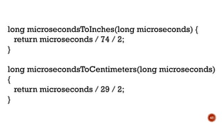 47
long microsecondsToInches(long microseconds) {
return microseconds / 74 / 2;
}
long microsecondsToCentimeters(long microseconds)
{
return microseconds / 29 / 2;
}
 