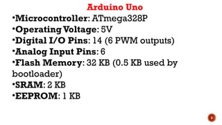 5
Arduino Uno
•Microcontroller: ATmega328P
•OperatingVoltage: 5V
•Digital I/O Pins: 14 (6 PWM outputs)
•Analog Input Pins: 6
•Flash Memory: 32 KB (0.5 KB used by
bootloader)
•SRAM: 2 KB
•EEPROM: 1 KB
 