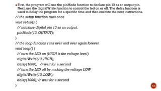 ▪ First, the program will use the pinMode function to declare pin 13 as an output pin.
Next, use the digitalWrite function to control the led on or off.The delay function is
used to delay the program for a specific time and then execute the next instructions.
// the setup function runs once
void setup() {
// initialize digital pin 13 as an output.
pinMode(13,OUTPUT);
}
// the loop function runs over and over again forever
void loop() {
// turn the LED on (HIGH is the voltage level)
digitalWrite(13,HIGH);
delay(1000); // wait for a second
// turn the LED off by making the voltage LOW
digitalWrite(13,LOW);
delay(1000); // wait for a second
} 51
 